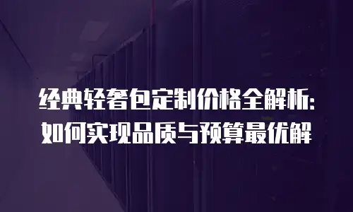 经典轻奢包定制价格全解析：如何实现品质与预算最优解