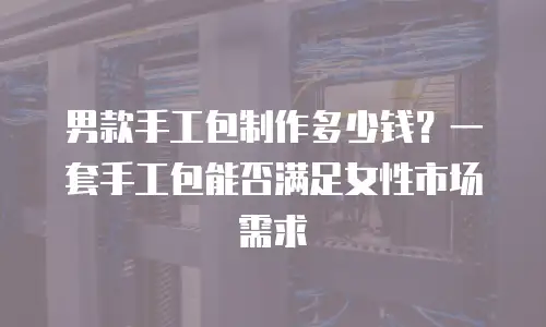 男款手工包制作多少钱？一套手工包能否满足女性市场需求