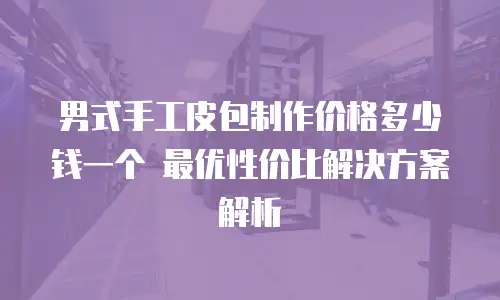男式手工皮包制作价格多少钱一个 最优性价比解决方案解析