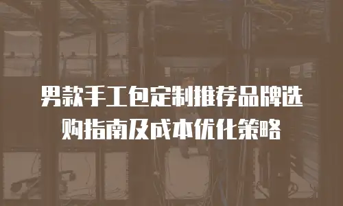 男款手工包定制推荐品牌选购指南及成本优化策略