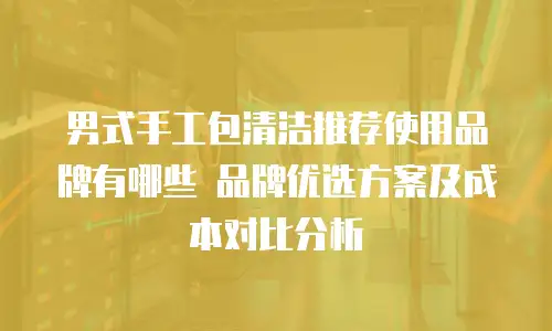 男式手工包清洁推荐使用品牌有哪些 品牌优选方案及成本对比分析