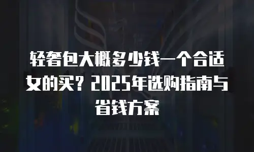 轻奢包大概多少钱一个合适女的买？2025年选购指南与省钱方案