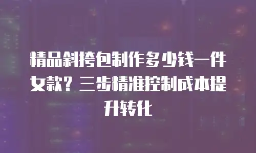 精品斜挎包制作多少钱一件女款？三步精准控制成本提升转化