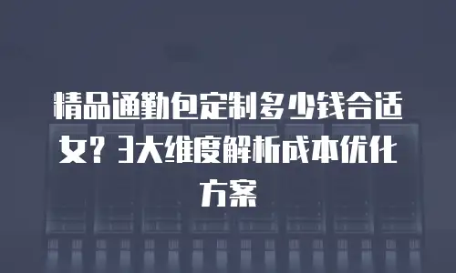 精品通勤包定制多少钱合适女？3大维度解析成本优化方案