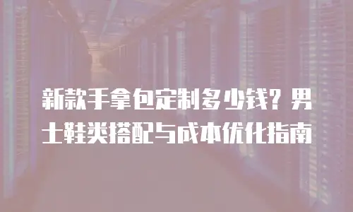 新款手拿包定制多少钱？男士鞋类搭配与成本优化指南