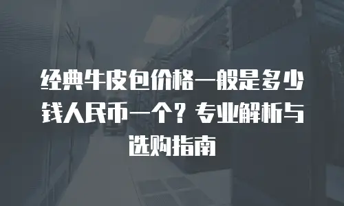 经典牛皮包价格一般是多少钱人民币一个？专业解析与选购指南