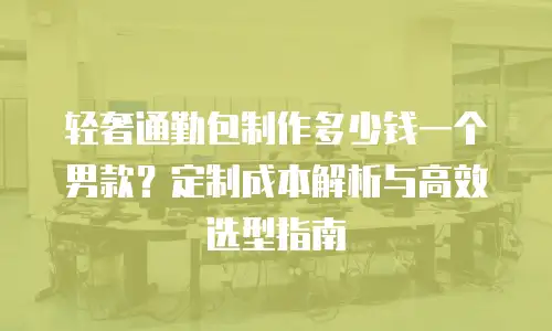 轻奢通勤包制作多少钱一个男款？定制成本解析与高效选型指南