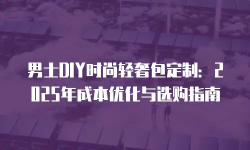 男士DIY时尚轻奢包定制：2025年成本优化与选购指南