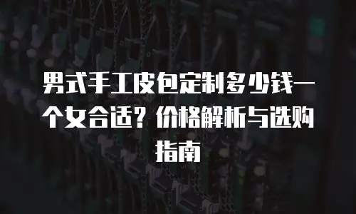 男式手工皮包定制多少钱一个女合适？价格解析与选购指南