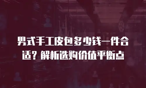 男式手工皮包多少钱一件合适？解析选购价值平衡点