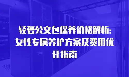轻奢公文包保养价格解析：女性专属养护方案及费用优化指南