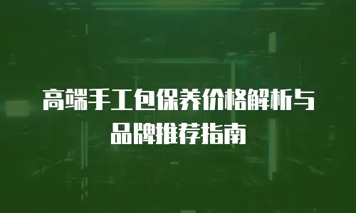 高端手工包保养价格解析与品牌推荐指南