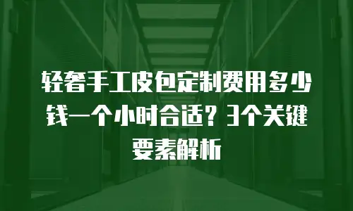轻奢手工皮包定制费用多少钱一个小时合适？3个关键要素解析