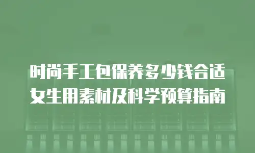 时尚手工包保养多少钱合适女生用素材及科学预算指南