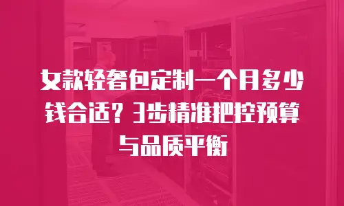 女款轻奢包定制一个月多少钱合适？3步精准把控预算与品质平衡