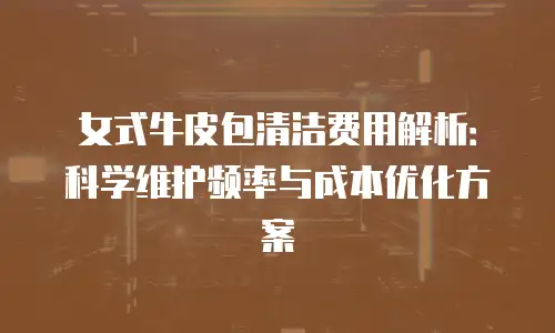 女式牛皮包清洁费用解析：科学维护频率与成本优化方案