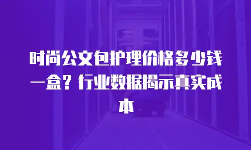 时尚公文包护理价格多少钱一盒？行业数据揭示真实成本
