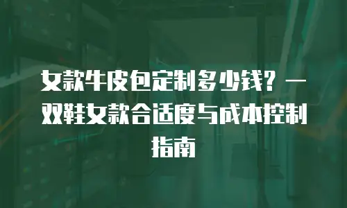 女款牛皮包定制多少钱？一双鞋女款合适度与成本控制指南