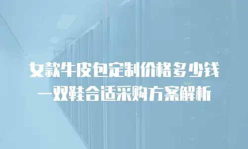 女款牛皮包定制价格多少钱 一双鞋合适采购方案解析