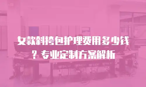 女款斜挎包护理费用多少钱？专业定制方案解析