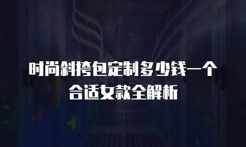 时尚斜挎包定制多少钱一个合适女款全解析