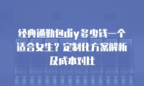 经典通勤包diy多少钱一个适合女生？定制化方案解析及成本对比