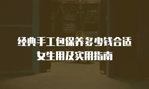 经典手工包保养多少钱合适女生用及实用指南