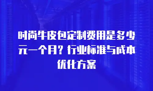 时尚牛皮包定制费用是多少元一个月？行业标准与成本优化方案