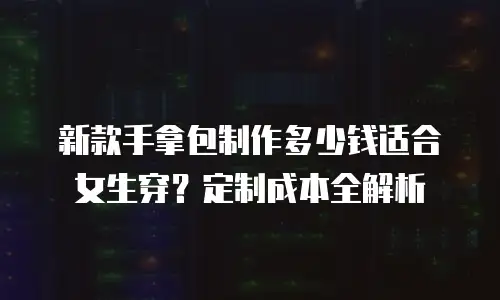 新款手拿包制作多少钱适合女生穿？定制成本全解析