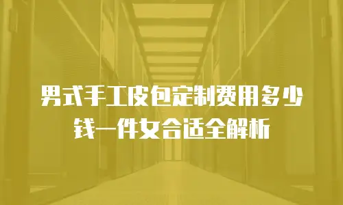 男式手工皮包定制费用多少钱一件女合适全解析