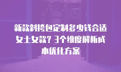 新款斜挎包定制多少钱合适女士女款？3个维度解析成本优化方案