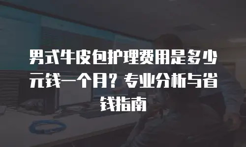 男式牛皮包护理费用是多少元钱一个月？专业分析与省钱指南