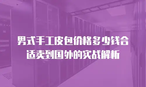 男式手工皮包价格多少钱合适卖到国外的实战解析