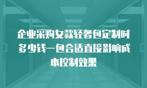 企业采购女款轻奢包定制时多少钱一包合适直接影响成本控制效果