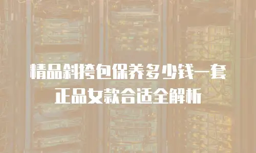 精品斜挎包保养多少钱一套正品女款合适全解析