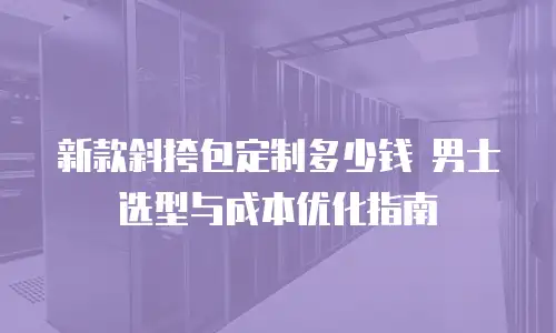 新款斜挎包定制多少钱 男士选型与成本优化指南