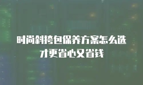 时尚斜挎包保养方案怎么选才更省心又省钱
