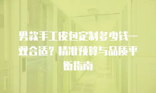 男款手工皮包定制多少钱一双合适？精准预算与品质平衡指南