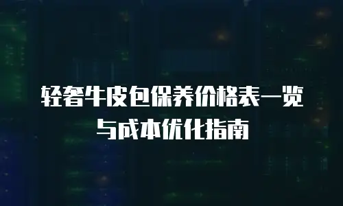 轻奢牛皮包保养价格表一览与成本优化指南