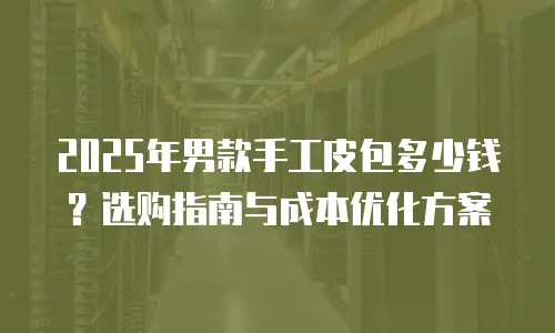 2025年男款手工皮包多少钱？选购指南与成本优化方案
