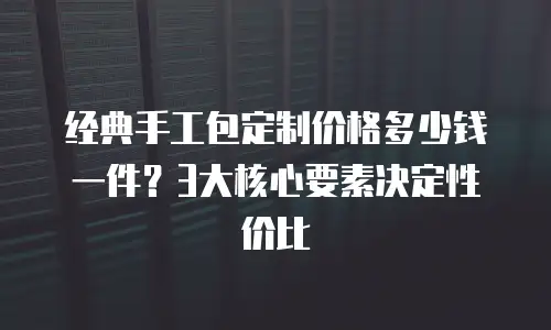 经典手工包定制价格多少钱一件？3大核心要素决定性价比