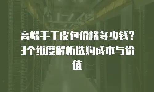 高端手工皮包价格多少钱？3个维度解析选购成本与价值