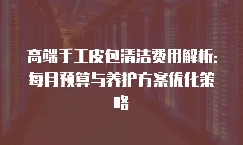 高端手工皮包清洁费用解析：每月预算与养护方案优化策略