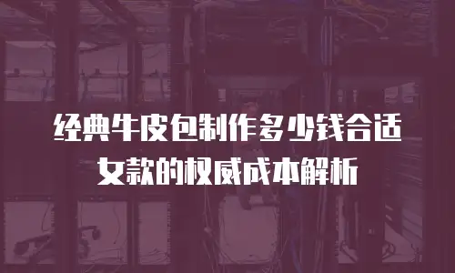 经典牛皮包制作多少钱合适女款的权威成本解析