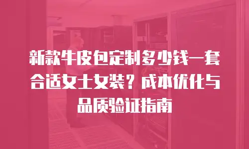新款牛皮包定制多少钱一套合适女士女装？成本优化与品质验证指南