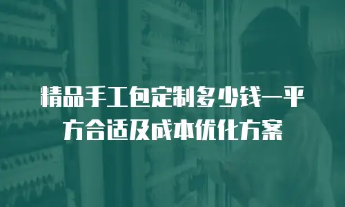 精品手工包定制多少钱一平方合适及成本优化方案