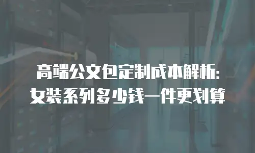 高端公文包定制成本解析：女装系列多少钱一件更划算