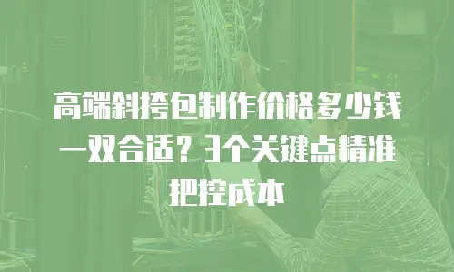 高端斜挎包制作价格多少钱一双合适？3个关键点精准把控成本