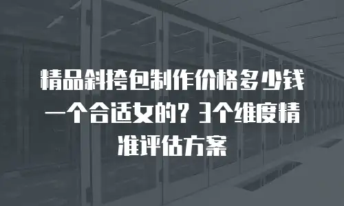 精品斜挎包制作价格多少钱一个合适女的？3个维度精准评估方案