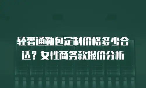 轻奢通勤包定制价格多少合适？女性商务款报价分析